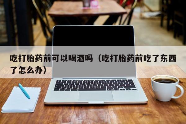 打胎药怎么购买方便吃打胎药前可以喝酒吗（吃打胎药前吃了东西了怎么办）